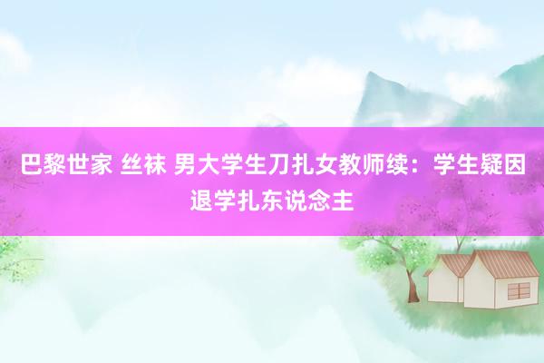 巴黎世家 丝袜 男大学生刀扎女教师续：学生疑因退学扎东说念主