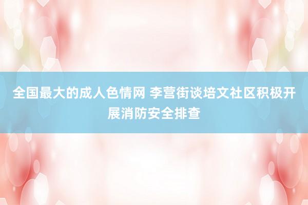 全国最大的成人色情网 李营街谈培文社区积极开展消防安全排查