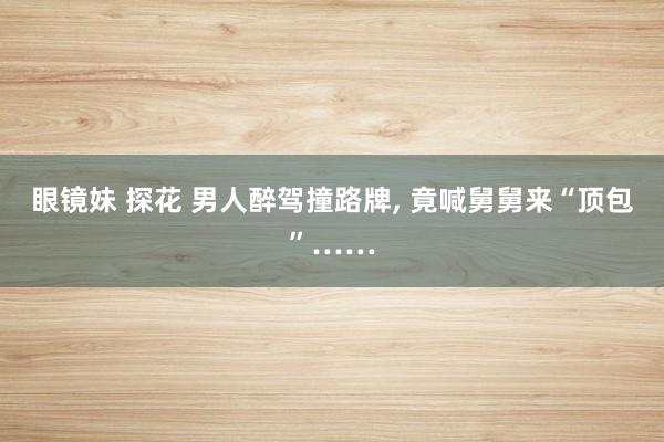 眼镜妹 探花 男人醉驾撞路牌，<a href=