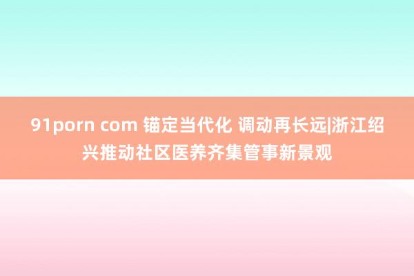 91porn com 锚定当代化 调动再长远|浙江绍兴推动社区医养齐集管事新景观