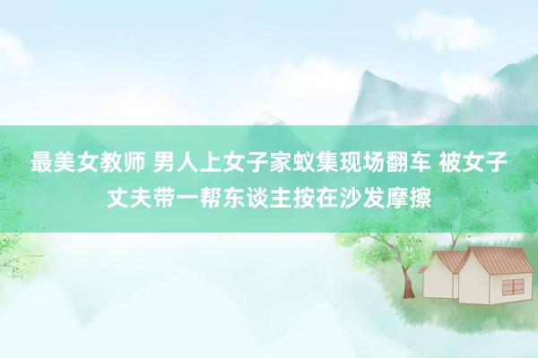 最美女教师 男人上女子家蚁集现场翻车 被女子丈夫带一帮东谈主按在沙发摩擦