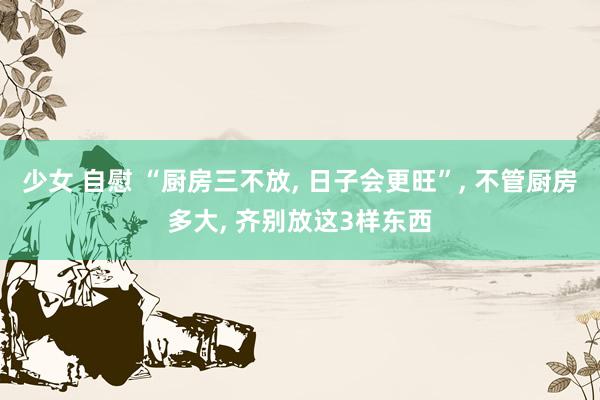 少女 自慰 “厨房三不放， 日子会更旺”， 不管厨房多大， 齐别放这3样东西