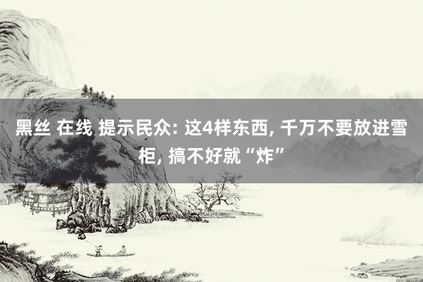 黑丝 在线 提示民众: 这4样东西， 千万不要放进雪柜， 搞不好就“炸”