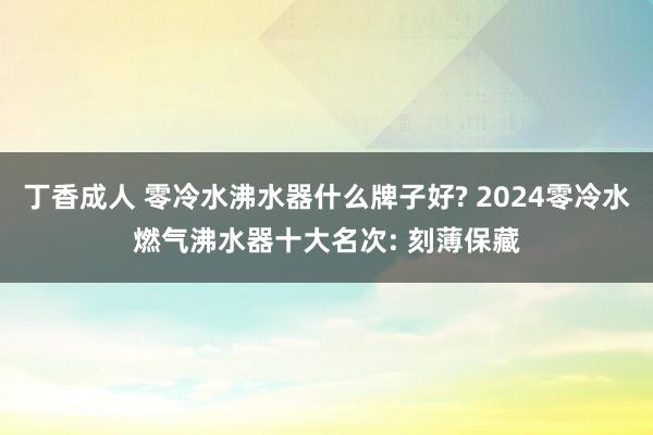 丁香成人 零冷水沸水器什么牌子好? 2024零冷水燃气沸水器十大名次: 刻薄保藏