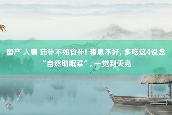 国产 人兽 药补不如食补! 寝息不好， 多吃这4说念“自然助眠菜”， 一觉到天亮