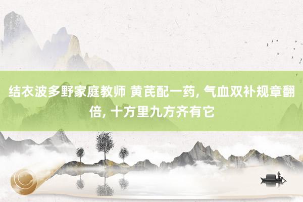 结衣波多野家庭教师 黄芪配一药， 气血双补规章翻倍， 十方里九方齐有它
