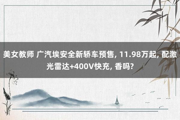 美女教师 广汽埃安全新轿车预售， 11.98万起， 配激光雷达+400V快充， 香吗?