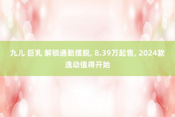 九儿 巨乳 解锁通勤摆脱， 8.39万起售， 2024款逸动值得开始