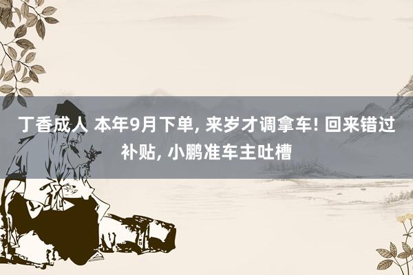 丁香成人 本年9月下单， 来岁才调拿车! 回来错过补贴， 小鹏准车主吐槽