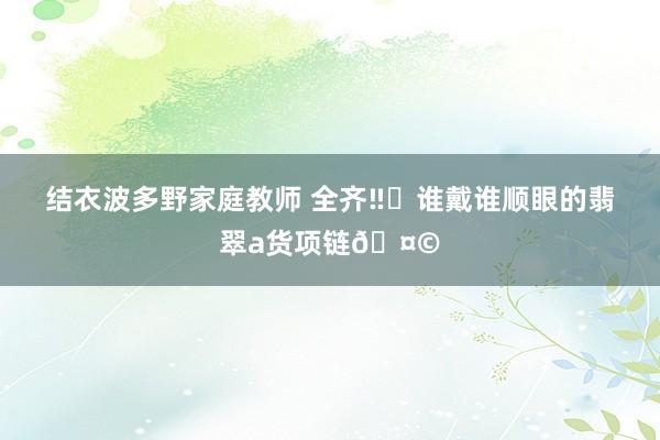 结衣波多野家庭教师 全齐‼️谁戴谁顺眼的翡翠a货项链🤩