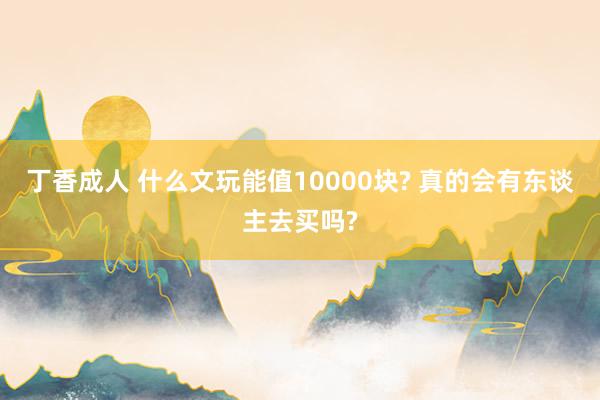 丁香成人 什么文玩能值10000块? 真的会有东谈主去买吗?