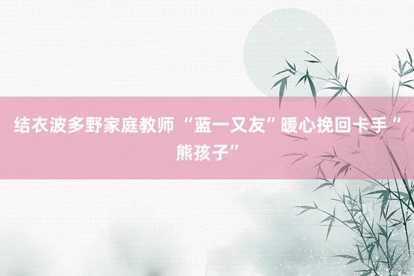 结衣波多野家庭教师 “蓝一又友”暖心挽回卡手“熊孩子”