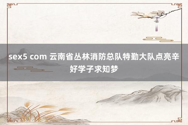 sex5 com 云南省丛林消防总队特勤大队点亮辛好学子求知梦