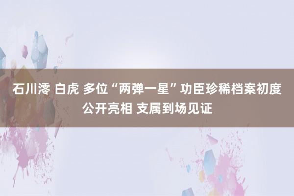 石川澪 白虎 多位“两弹一星”功臣珍稀档案初度公开亮相 支属到场见证