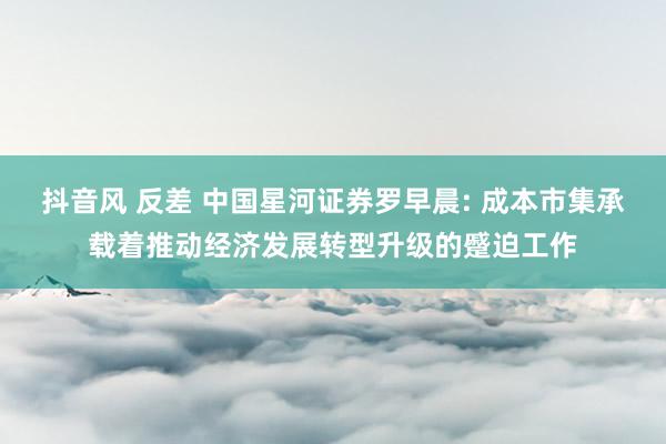 抖音风 反差 中国星河证券罗早晨: 成本市集承载着推动经济发展转型升级的蹙迫工作