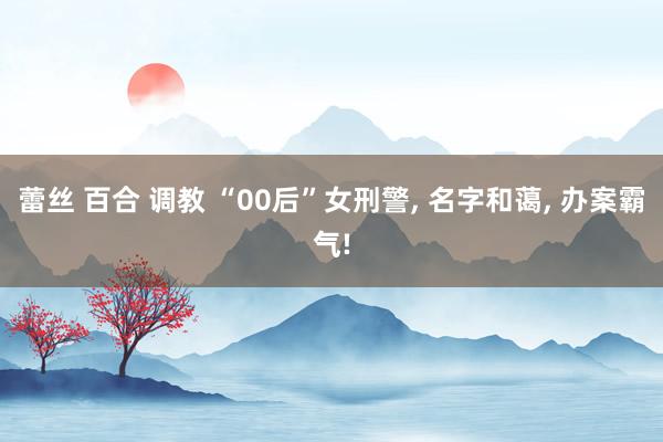 蕾丝 百合 调教 “00后”女刑警， 名字和蔼， 办案霸气!