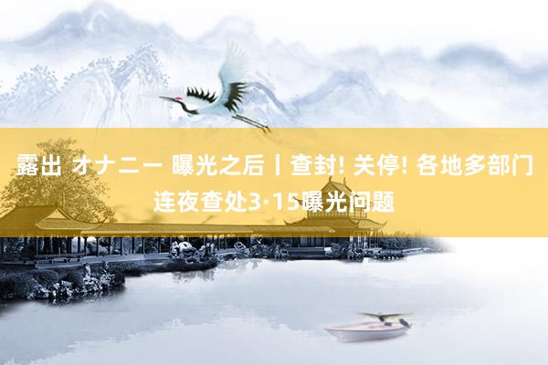 露出 オナニー 曝光之后丨查封! 关停! 各地多部门连夜查处3·15曝光问题