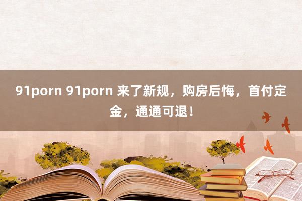 91porn 91porn 来了新规，购房后悔，首付定金，通通可退！