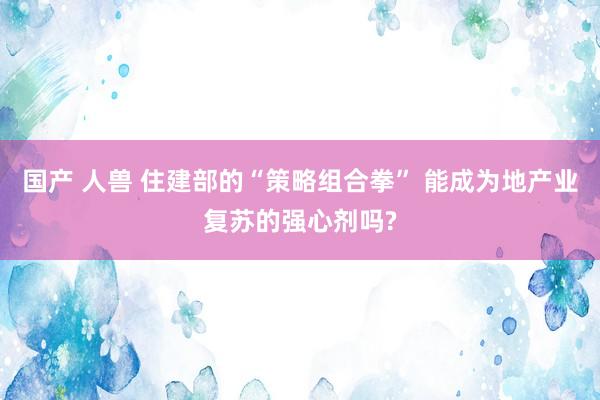 国产 人兽 住建部的“策略组合拳” 能成为地产业复苏的强心剂吗?