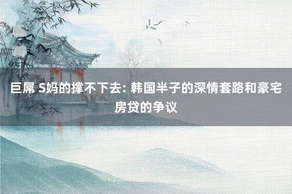 巨屌 S妈的撑不下去: 韩国半子的深情套路和豪宅房贷的争议