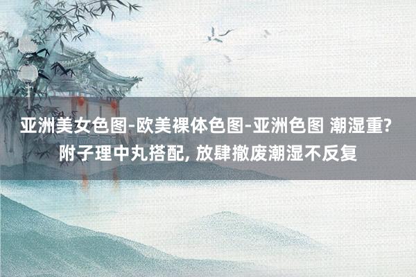 亚洲美女色图-欧美裸体色图-亚洲色图 潮湿重? 附子理中丸搭配， 放肆撤废潮湿不反复