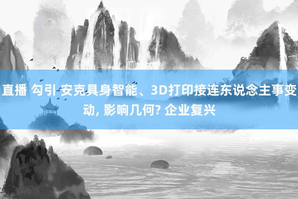 直播 勾引 安克具身智能、3D打印接连东说念主事变动， 影响几何? 企业复兴
