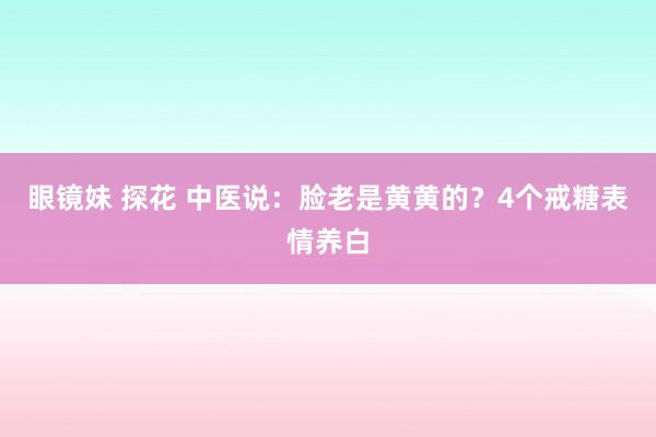 眼镜妹 探花 中医说:脸老是黄黄的?4个戒糖表情养白