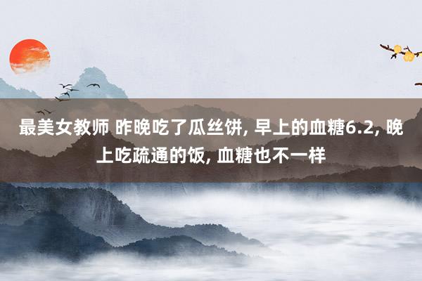 最美女教师 昨晚吃了瓜丝饼， 早上的血糖6.2， 晚上吃疏通的饭， 血糖也不一样