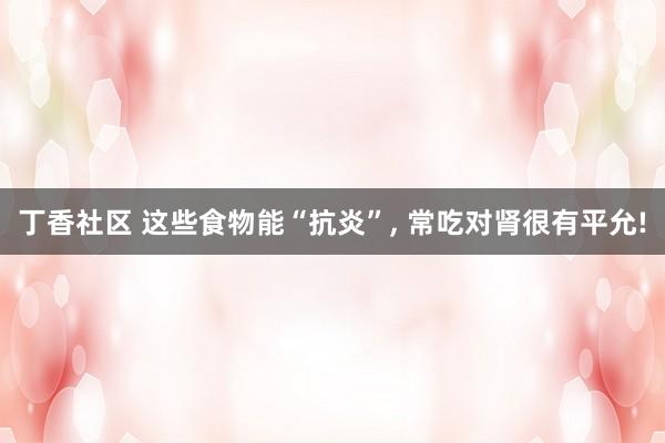 丁香社区 这些食物能“抗炎”， 常吃对肾很有平允!