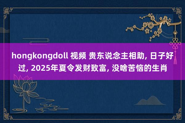 hongkongdoll 视频 贵东说念主相助， 日子好过， 2025年夏令发财致富， 没啥苦恼的生肖