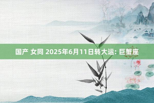 国产 女同 2025年6月11日转大运: 巨蟹座