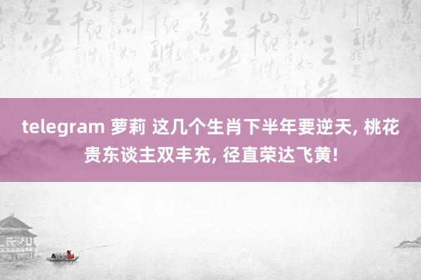 telegram 萝莉 这几个生肖下半年要逆天， 桃花贵东谈主双丰充， 径直荣达飞黄!