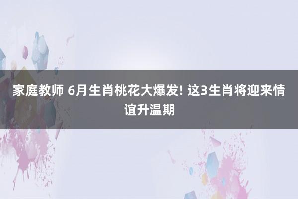 家庭教师 6月生肖桃花大爆发! 这3生肖将迎来情谊升温期