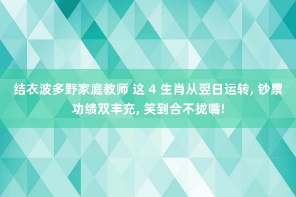 结衣波多野家庭教师 这 4 生肖从翌日运转， 钞票功绩双丰充， 笑到合不拢嘴!
