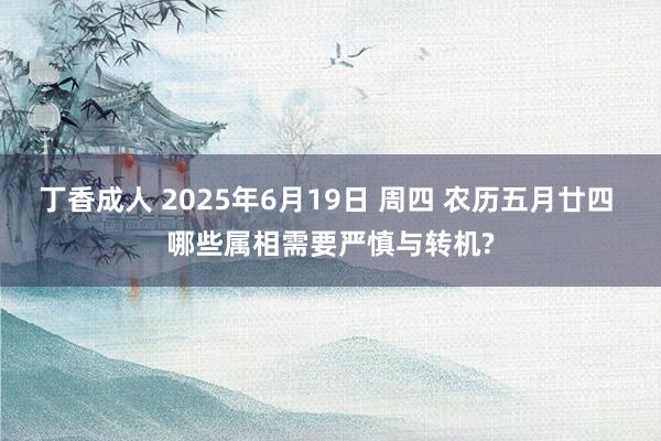 丁香成人 2025年6月19日 周四 农历五月廿四 哪些属相需要严慎与转机?