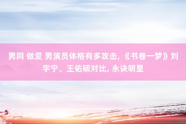 男同 做爱 男演员体格有多攻击， 《书卷一梦》刘宇宁、王佑硕对比， 永诀明显