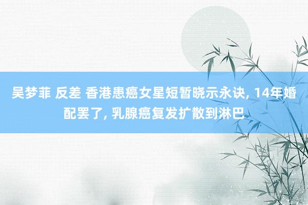 吴梦菲 反差 香港患癌女星短暂晓示永诀， 14年婚配罢了， 乳腺癌复发扩散到淋巴