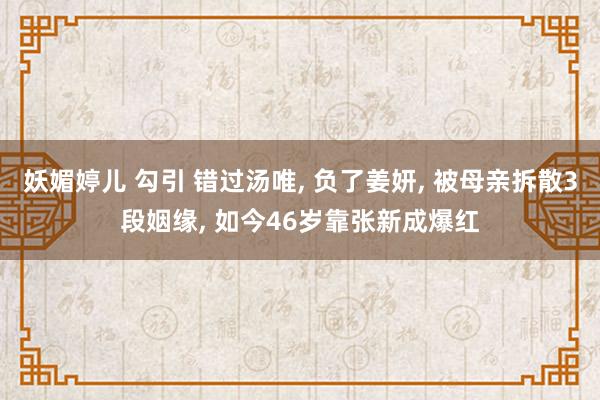 妖媚婷儿 勾引 错过汤唯， 负了姜妍， 被母亲拆散3段姻缘， 如今46岁靠张新成爆红