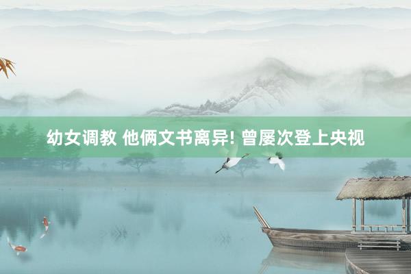 幼女调教 他俩文书离异! 曾屡次登上央视